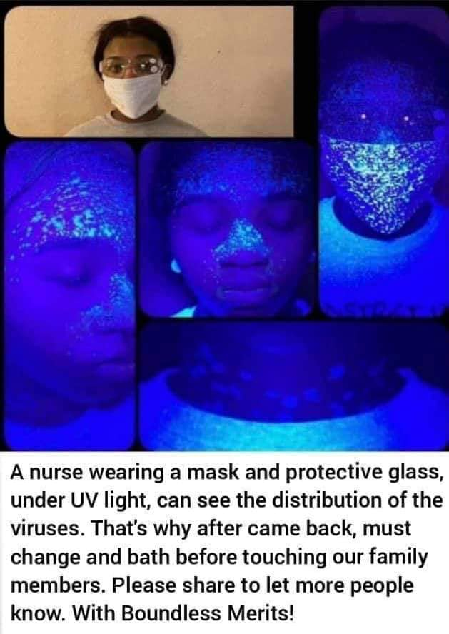 A series of images in a grid, the first showing a Black woman wearing protective eyewear and a mask, in regular light. The far right image shows the same woman, still wearing protective equipment, photographed under UV light, showing lots of glowing dots all over her mask. The other three images show the same woman without the mask and glasses, photographed under black light, each image zoomed in to different parts of her face and neck showing glowing spots. Beneath these images a caption that says "A nurse wearing a mask and protective glass, under UV light, can see the distribution of the viruses. That's why after came back, must change and bath before touching our family members. Please share to let more people know. With Boundless Merits!" 